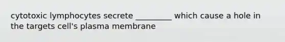 cytotoxic lymphocytes secrete _________ which cause a hole in the targets cell's plasma membrane