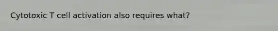 Cytotoxic T cell activation also requires what?