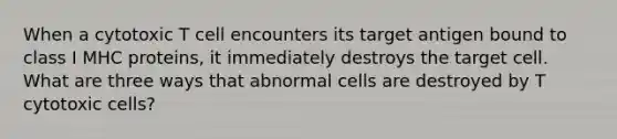 When a cytotoxic T cell encounters its target antigen bound to class I MHC proteins, it immediately destroys the target cell. What are three ways that abnormal cells are destroyed by T cytotoxic cells?