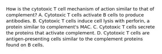 How is the cytotoxic T cell mechanism of action similar to that of complement? A. Cytotoxic T cells activate B cells to produce antibodies. B. Cytotoxic T cells induce cell lysis with perforin, a protein similar to complement's MAC. C. Cytotoxic T cells secrete the proteins that activate complement. D. Cytotoxic T cells are antigen-presenting cells similar to the complement proteins found on B cells.