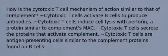 How is the cytotoxic T cell mechanism of action similar to that of complement? ~Cytotoxic T cells activate B cells to produce antibodies. ~Cytotoxic T cells induce cell lysis with perforin, a protein similar to complement's MAC. ~Cytotoxic T cells secrete the proteins that activate complement. ~Cytotoxic T cells are antigen-presenting cells similar to the complement proteins found on B cells.