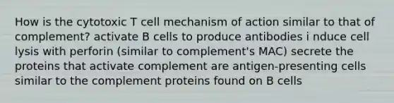 How is the cytotoxic T cell mechanism of action similar to that of complement? activate B cells to produce antibodies i nduce cell lysis with perforin (similar to complement's MAC) secrete the proteins that activate complement are antigen-presenting cells similar to the complement proteins found on B cells