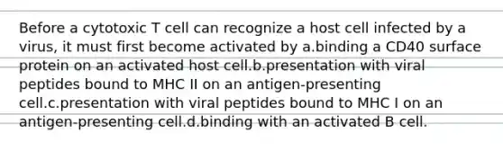 Before a cytotoxic T cell can recognize a host cell infected by a virus, it must first become activated by a.binding a CD40 surface protein on an activated host cell.b.presentation with viral peptides bound to MHC II on an antigen-presenting cell.c.presentation with viral peptides bound to MHC I on an antigen-presenting cell.d.binding with an activated B cell.