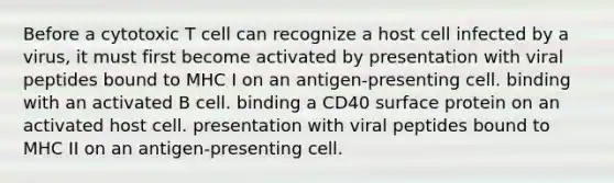 Before a cytotoxic T cell can recognize a host cell infected by a virus, it must first become activated by presentation with viral peptides bound to MHC I on an antigen-presenting cell. binding with an activated B cell. binding a CD40 surface protein on an activated host cell. presentation with viral peptides bound to MHC II on an antigen-presenting cell.