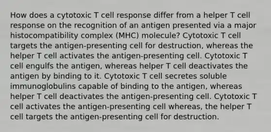 How does a cytotoxic T cell response differ from a helper T cell response on the recognition of an antigen presented via a major histocompatibility complex (MHC) molecule? Cytotoxic T cell targets the antigen-presenting cell for destruction, whereas the helper T cell activates the antigen-presenting cell. Cytotoxic T cell engulfs the antigen, whereas helper T cell deactivates the antigen by binding to it. Cytotoxic T cell secretes soluble immunoglobulins capable of binding to the antigen, whereas helper T cell deactivates the antigen-presenting cell. Cytotoxic T cell activates the antigen-presenting cell whereas, the helper T cell targets the antigen-presenting cell for destruction.