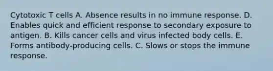 Cytotoxic T cells A. Absence results in no immune response. D. Enables quick and efficient response to secondary exposure to antigen. B. Kills cancer cells and virus infected body cells. E. Forms antibody-producing cells. C. Slows or stops the immune response.