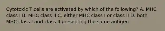 Cytotoxic T cells are activated by which of the following? A. MHC class I B. MHC class II C. either MHC class I or class II D. both MHC class I and class II presenting the same antigen