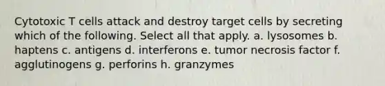 Cytotoxic T cells attack and destroy target cells by secreting which of the following. Select all that apply. a. lysosomes b. haptens c. antigens d. interferons e. tumor necrosis factor f. agglutinogens g. perforins h. granzymes