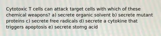 Cytotoxic T cells can attack target cells with which of these chemical weapons? a) secrete organic solvent b) secrete mutant proteins c) secrete free radicals d) secrete a cytokine that triggers apoptosis e) secrete storng acid