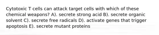 Cytotoxic T cells can attack target cells with which of these chemical weapons? A). secrete strong acid B). secrete organic solvent C). secrete free radicals D). activate genes that trigger apoptosis E). secrete mutant proteins