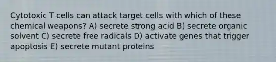 Cytotoxic T cells can attack target cells with which of these chemical weapons? A) secrete strong acid B) secrete organic solvent C) secrete free radicals D) activate genes that trigger apoptosis E) secrete mutant proteins