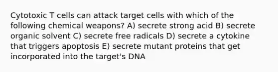 Cytotoxic T cells can attack target cells with which of the following chemical weapons? A) secrete strong acid B) secrete organic solvent C) secrete free radicals D) secrete a cytokine that triggers apoptosis E) secrete mutant proteins that get incorporated into the target's DNA