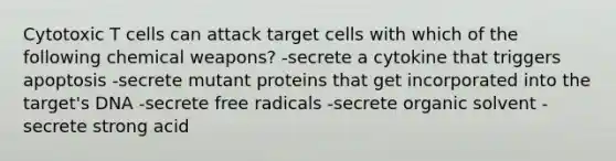 Cytotoxic T cells can attack target cells with which of the following chemical weapons? -secrete a cytokine that triggers apoptosis -secrete mutant proteins that get incorporated into the target's DNA -secrete free radicals -secrete organic solvent -secrete strong acid