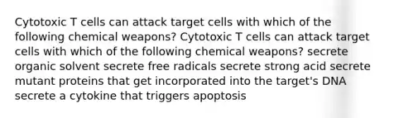 Cytotoxic T cells can attack target cells with which of the following chemical weapons? Cytotoxic T cells can attack target cells with which of the following chemical weapons? secrete organic solvent secrete free radicals secrete strong acid secrete mutant proteins that get incorporated into the target's DNA secrete a cytokine that triggers apoptosis