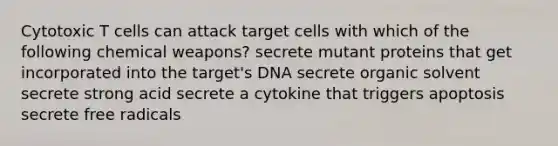 Cytotoxic T cells can attack target cells with which of the following chemical weapons? secrete mutant proteins that get incorporated into the target's DNA secrete organic solvent secrete strong acid secrete a cytokine that triggers apoptosis secrete free radicals