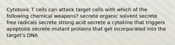 Cytotoxic T cells can attack target cells with which of the following chemical weapons? secrete organic solvent secrete free radicals secrete strong acid secrete a cytokine that triggers apoptosis secrete mutant proteins that get incorporated into the target's DNA