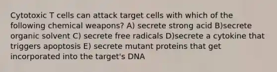 Cytotoxic T cells can attack target cells with which of the following chemical weapons? A) secrete strong acid B)secrete organic solvent C) secrete free radicals D)secrete a cytokine that triggers apoptosis E) secrete mutant proteins that get incorporated into the target's DNA