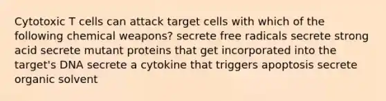 Cytotoxic T cells can attack target cells with which of the following chemical weapons? secrete free radicals secrete strong acid secrete mutant proteins that get incorporated into the target's DNA secrete a cytokine that triggers apoptosis secrete organic solvent