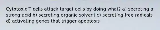 Cytotoxic T cells attack target cells by doing what? a) secreting a strong acid b) secreting organic solvent c) secreting free radicals d) activating genes that trigger apoptosis