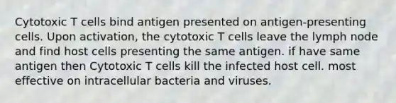 Cytotoxic T cells bind antigen presented on antigen-presenting cells. Upon activation, the cytotoxic T cells leave the lymph node and find host cells presenting the same antigen. if have same antigen then Cytotoxic T cells kill the infected host cell. most effective on intracellular bacteria and viruses.