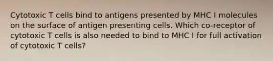 Cytotoxic T cells bind to antigens presented by MHC I molecules on the surface of antigen presenting cells. Which co-receptor of cytotoxic T cells is also needed to bind to MHC I for full activation of cytotoxic T cells?