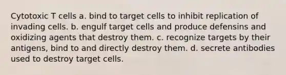 Cytotoxic T cells a. bind to target cells to inhibit replication of invading cells. b. engulf target cells and produce defensins and oxidizing agents that destroy them. c. recognize targets by their antigens, bind to and directly destroy them. d. secrete antibodies used to destroy target cells.