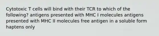 Cytotoxic T cells will bind with their TCR to which of the following? antigens presented with MHC I molecules antigens presented with MHC II molecules free antigen in a soluble form haptens only