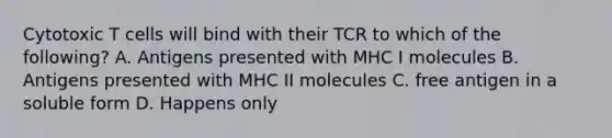 Cytotoxic T cells will bind with their TCR to which of the following? A. Antigens presented with MHC I molecules B. Antigens presented with MHC II molecules C. free antigen in a soluble form D. Happens only