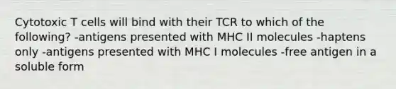 Cytotoxic T cells will bind with their TCR to which of the following? -antigens presented with MHC II molecules -haptens only -antigens presented with MHC I molecules -free antigen in a soluble form