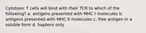 Cytotoxic T cells will bind with their TCR to which of the following? a. antigens presented with MHC I molecules b. antigens presented with MHC II molecules c. free antigen in a soluble form d. haptens only