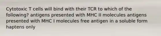 Cytotoxic T cells will bind with their TCR to which of the following? antigens presented with MHC II molecules antigens presented with MHC I molecules free antigen in a soluble form haptens only