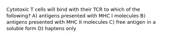 Cytotoxic T cells will bind with their TCR to which of the following? A) antigens presented with MHC I molecules B) antigens presented with MHC II molecules C) free antigen in a soluble form D) haptens only