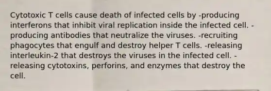 Cytotoxic T cells cause death of infected cells by -producing interferons that inhibit viral replication inside the infected cell. -producing antibodies that neutralize the viruses. -recruiting phagocytes that engulf and destroy helper T cells. -releasing interleukin-2 that destroys the viruses in the infected cell. -releasing cytotoxins, perforins, and enzymes that destroy the cell.