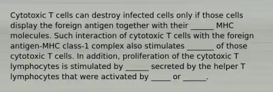 Cytotoxic T cells can destroy infected cells only if those cells display the foreign antigen together with their ______ MHC molecules. Such interaction of cytotoxic T cells with the foreign antigen-MHC class-1 complex also stimulates _______ of those cytotoxic T cells. In addition, proliferation of the cytotoxic T lymphocytes is stimulated by ______ secreted by the helper T lymphocytes that were activated by _____ or ______.