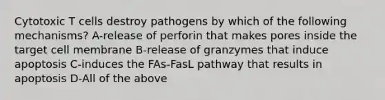 Cytotoxic T cells destroy pathogens by which of the following mechanisms? A-release of perforin that makes pores inside the target cell membrane B-release of granzymes that induce apoptosis C-induces the FAs-FasL pathway that results in apoptosis D-All of the above