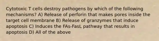 Cytotoxic T cells destroy pathogens by which of the following mechanisms? A) Release of perforin that makes pores inside the target cell membrane B) Release of granzymes that induce apoptosis C) Induces the FAs-FasL pathway that results in apoptosis D) All of the above