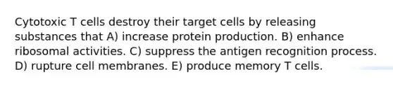 Cytotoxic T cells destroy their target cells by releasing substances that A) increase protein production. B) enhance ribosomal activities. C) suppress the antigen recognition process. D) rupture cell membranes. E) produce memory T cells.