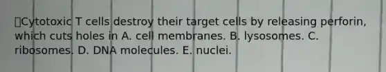 Cytotoxic T cells destroy their target cells by releasing perforin, which cuts holes in A. cell membranes. B. lysosomes. C. ribosomes. D. DNA molecules. E. nuclei.