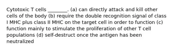 Cytotoxic T cells ________. (a) can directly attack and kill other cells of the body (b) require the double recognition signal of class I MHC plus class II MHC on the target cell in order to function (c) function mainly to stimulate the proliferation of other T cell populations (d) self-destruct once the antigen has been neutralized