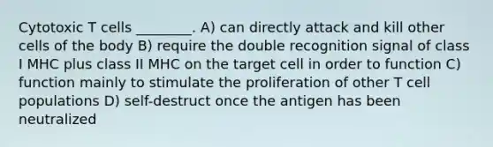 Cytotoxic T cells ________. A) can directly attack and kill other cells of the body B) require the double recognition signal of class I MHC plus class II MHC on the target cell in order to function C) function mainly to stimulate the proliferation of other T cell populations D) self-destruct once the antigen has been neutralized