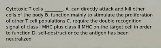 Cytotoxic T cells ________. A. can directly attack and kill other cells of the body B. function mainly to stimulate the proliferation of other T cell populations C. require the double recognition signal of class I MHC plus class II MHC on the target cell in order to function D. self-destruct once the antigen has been neutralized