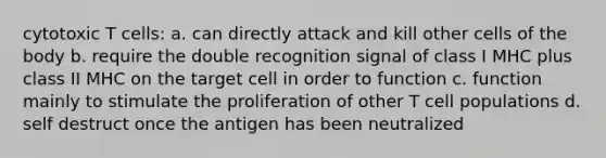 cytotoxic T cells: a. can directly attack and kill other cells of the body b. require the double recognition signal of class I MHC plus class II MHC on the target cell in order to function c. function mainly to stimulate the proliferation of other T cell populations d. self destruct once the antigen has been neutralized