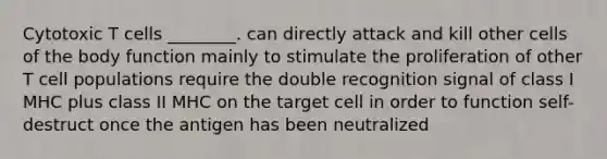 Cytotoxic T cells ________. can directly attack and kill other cells of the body function mainly to stimulate the proliferation of other T cell populations require the double recognition signal of class I MHC plus class II MHC on the target cell in order to function self-destruct once the antigen has been neutralized