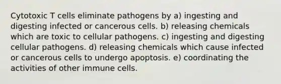 Cytotoxic T cells eliminate pathogens by a) ingesting and digesting infected or cancerous cells. b) releasing chemicals which are toxic to cellular pathogens. c) ingesting and digesting cellular pathogens. d) releasing chemicals which cause infected or cancerous cells to undergo apoptosis. e) coordinating the activities of other immune cells.