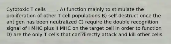 Cytotoxic T cells ____. A) function mainly to stimulate the proliferation of other T cell populations B) self-destruct once the antigen has been neutralized C) require the double recognition signal of I MHC plus II MHC on the target cell in order to function D) are the only T cells that can directly attack and kill other cells