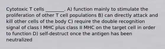 Cytotoxic T cells ________. A) function mainly to stimulate the proliferation of other T cell populations B) can directly attack and kill other cells of the body C) require the double recognition signal of class I MHC plus class II MHC on the target cell in order to function D) self-destruct once the antigen has been neutralized