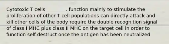 Cytotoxic T cells ________. function mainly to stimulate the proliferation of other T cell populations can directly attack and kill other cells of the body require the double recognition signal of class I MHC plus class II MHC on the target cell in order to function self-destruct once the antigen has been neutralized