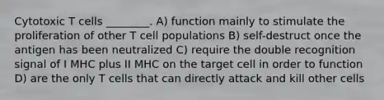 Cytotoxic T cells ________. A) function mainly to stimulate the proliferation of other T cell populations B) self-destruct once the antigen has been neutralized C) require the double recognition signal of I MHC plus II MHC on the target cell in order to function D) are the only T cells that can directly attack and kill other cells