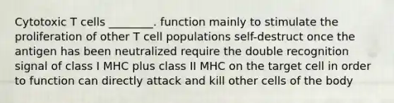 Cytotoxic T cells ________. function mainly to stimulate the proliferation of other T cell populations self-destruct once the antigen has been neutralized require the double recognition signal of class I MHC plus class II MHC on the target cell in order to function can directly attack and kill other cells of the body