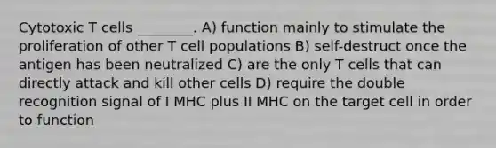 Cytotoxic T cells ________. A) function mainly to stimulate the proliferation of other T cell populations B) self-destruct once the antigen has been neutralized C) are the only T cells that can directly attack and kill other cells D) require the double recognition signal of I MHC plus II MHC on the target cell in order to function